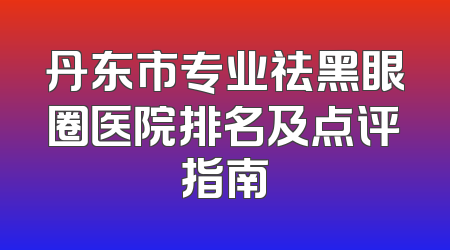 丹东市专业祛黑眼圈医院排名及点评指南