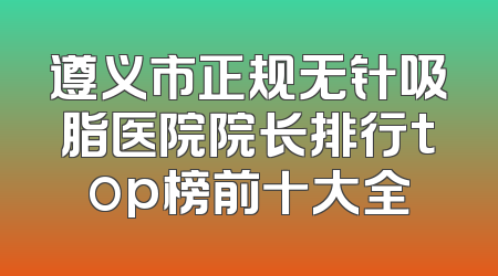 遵义市正规无针吸脂医院院长排行top榜前十大全