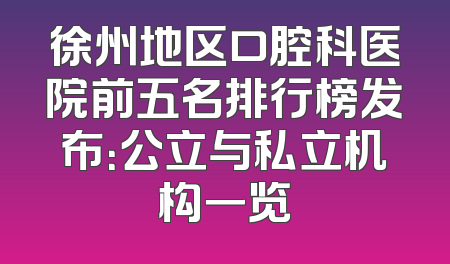 徐州地区口腔科医院前五名排行榜发布：公立与私立机构一览