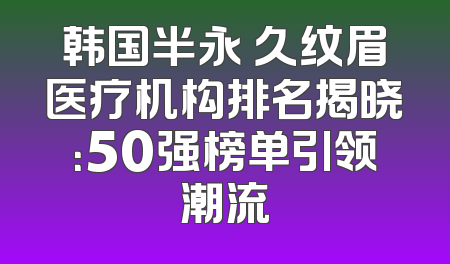 韩国半永 久纹眉医疗机构排名揭晓：50强榜单引领潮流