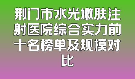 荆门市水光嫩肤注射医院综合实力前十名榜单及规模对比