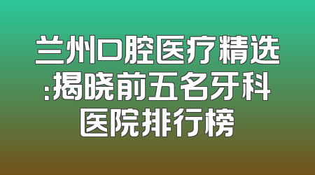 兰州口腔医疗精选：揭晓前五名牙科医院排行榜