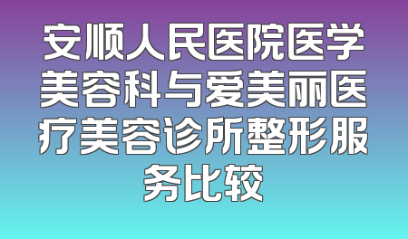 安顺人民医院医学美容科与爱美丽医疗美容诊所整形服务比较