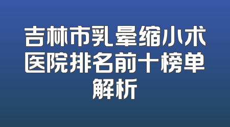 吉林市乳晕缩小术医院排名前十榜单解析