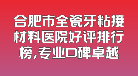 合肥市全瓷牙粘接材料医院好评排行榜，专业口碑卓越