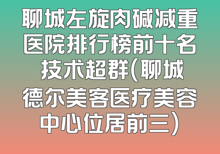 聊城左旋肉碱减重医院排行榜前十名 技术超群（聊城德尔美客医疗美容中心位居前三）
