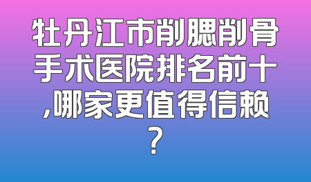 牡丹江市削腮削骨手术医院排名前十，哪家更值得信赖？