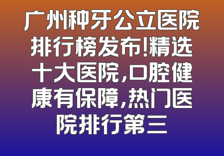 广州种牙公立医院排行榜发布！精选十大医院，口腔健康有保障，热门医院排行第三