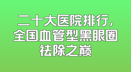 二十大医院排行，全国血管型黑眼圈祛除之巅