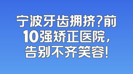 宁波牙齿拥挤？前10强矫正医院，告别不齐笑容！