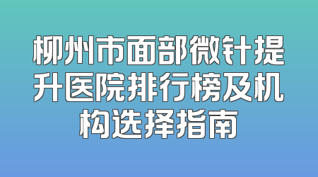 柳州市面部微针提升医院排行榜及机构选择指南