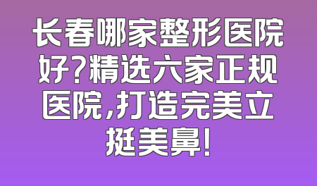 长春哪家整形医院好？精选六家正规医院，打造完美立挺美鼻！