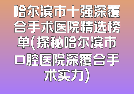 哈尔滨市十强深覆合手术医院精选榜单（探秘哈尔滨市口腔医院深覆合手术实力）