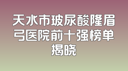 天水市玻尿酸隆眉弓医院前十强榜单揭晓