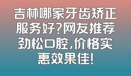 吉林哪家牙齿矫正服务好？网友推荐劲松口腔，价格实惠效果佳！