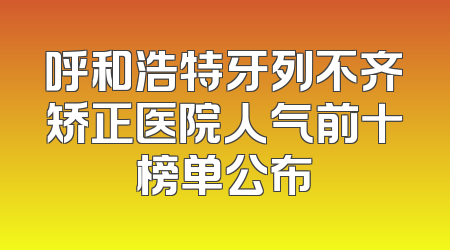 呼和浩特牙列不齐矫正医院人气前十榜单公布