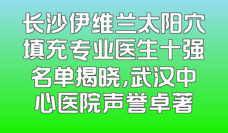 长沙伊维兰太阳穴填充专业医生十强名单揭晓，武汉中心医院声誉卓著