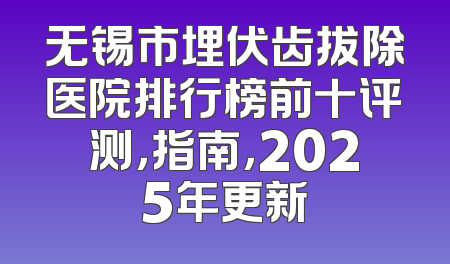 无锡市埋伏齿拔除医院排行榜前十评测，指南，2025年更新