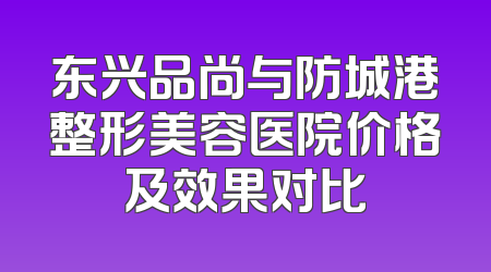 东兴品尚与防城港整形美容医院价格及效果对比