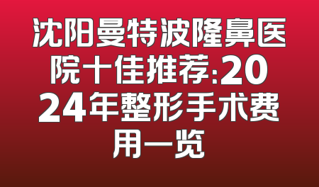 沈阳曼特波隆鼻医院十佳推荐：2024年整形手术费用一览