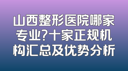 山西整形医院哪家专业？十家正规机构汇总及优势分析