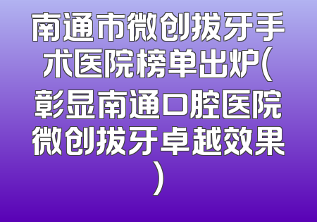 南通市微创拔牙手术医院榜单出炉（彰显南通口腔医院微创拔牙卓越效果）