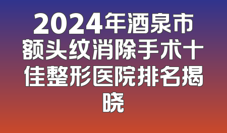 2024年酒泉市额头纹消除手术十佳整形医院排名揭晓