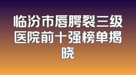 临汾市唇腭裂三级医院前十强榜单揭晓