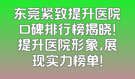 东莞紧致提升医院口碑排行榜揭晓！提升医院形象，展现实力榜单！