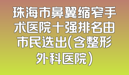 珠海市鼻翼缩窄手术医院十强排名由市民选出（含整形外科医院）
