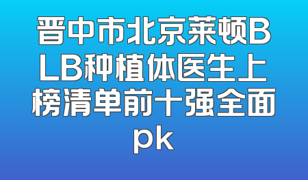 晋中市北京莱顿BLB种植体医生上榜清单前十强全面pk