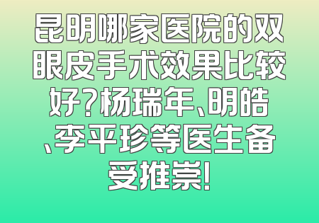 昆明哪家医院的双眼皮手术效果比较好？杨瑞年、明皓、李平珍等医生备受推崇！