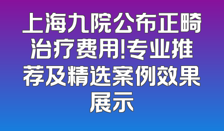 上海九院公布正畸治疗费用！专业推荐及精选案例效果展示