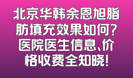 北京华韩余恩旭脂肪填充效果如何？医院医生信息、价格收费全知晓！