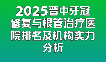 2025晋中牙冠修复与根管治疗医院排名及机构实力分析