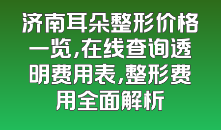 济南耳朵整形价格一览，在线查询透明费用表，整形费用全面解析