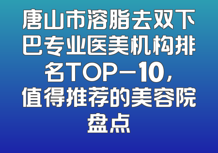 唐山市溶脂去双下巴专业医美机构排名TOP_10，值得推荐的美容院盘点