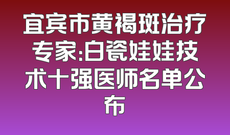 宜宾市黄褐斑治疗专家：白瓷娃娃技术十强医师名单公布