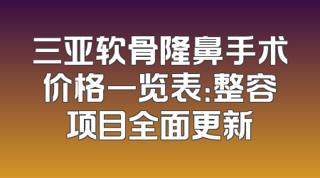 三亚软骨隆鼻手术价格一览表：整容项目全面更新