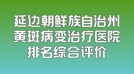 延边朝鲜族自治州黄斑病变治疗医院排名综合评价