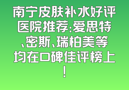 南宁皮肤补水好评医院推荐：爱思特、密斯、瑞柏美等均在口碑佳评榜上！