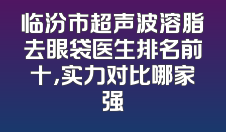临汾市超声波溶脂去眼袋医生排名前十，实力对比哪家强
