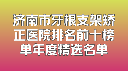济南市牙根支架矫正医院排名前十榜单年度精选名单