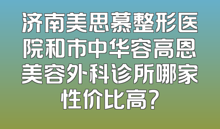 济南美思慕整形医院和市中华容高恩美容外科诊所哪家性价比高？
