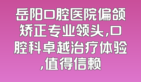 岳阳口腔医院偏颌矫正专业领头，口腔科卓越治疗体验，值得信赖