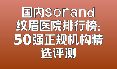国内sorand纹眉医院排行榜：50强正规机构精选评测