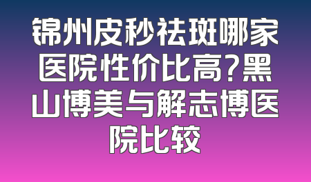 锦州皮秒祛斑哪家医院性价比高？黑山博美与解志博医院比较