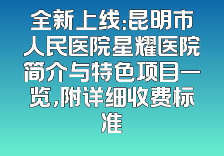 全新上线：昆明市人民医院星耀医院简介与特色项目一览，附详细收费标准
