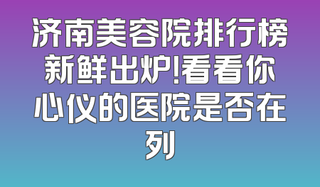济南美容院排行榜新鲜出炉！看看你心仪的医院是否在列
