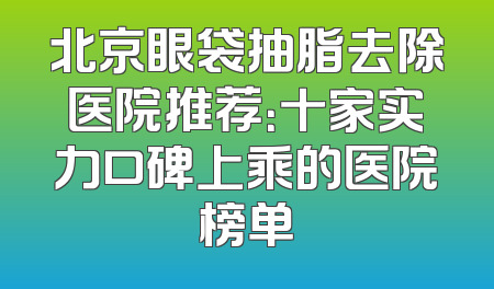 北京眼袋抽脂去除医院推荐：十家实力口碑上乘的医院榜单